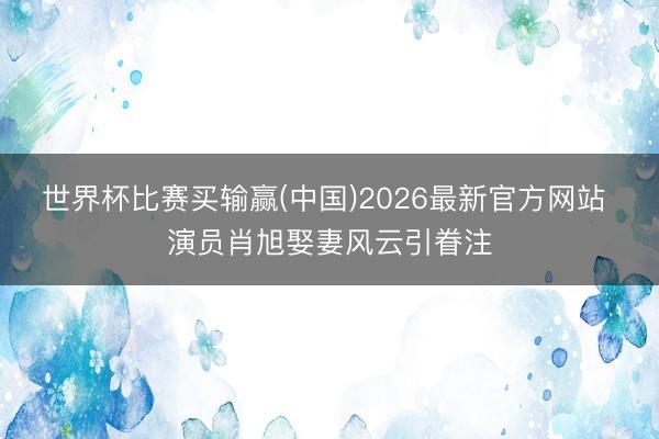 世界杯比赛买输赢(中国)2026最新官方网站 演员肖旭娶妻风云引眷注