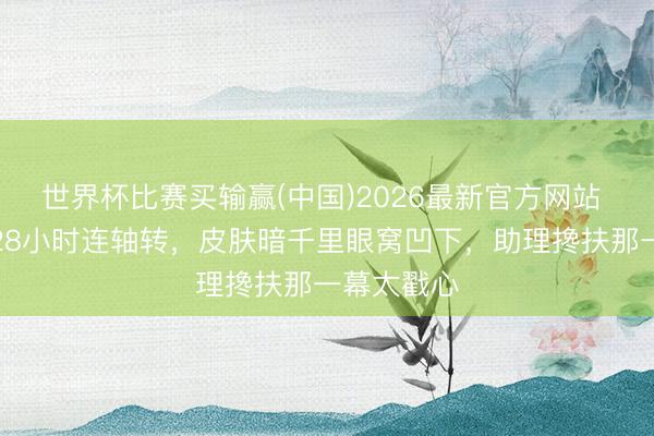 世界杯比赛买输赢(中国)2026最新官方网站 迪丽热巴28小时连轴转,皮肤暗千里眼窝凹下,助理搀扶那一幕太戳心