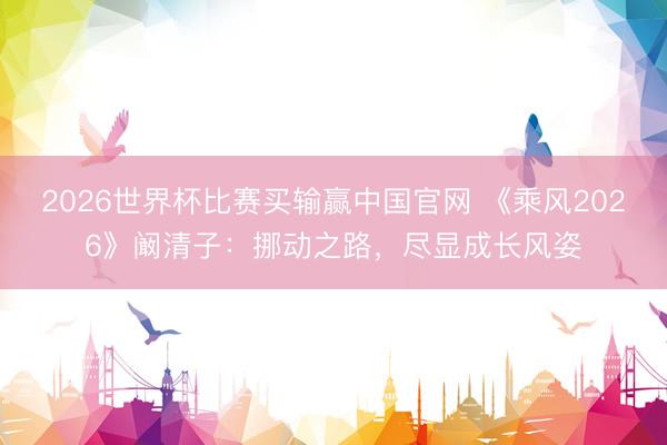 2026世界杯比赛买输赢中国官网 《乘风2026》阚清子:挪动之路,尽显成长风姿