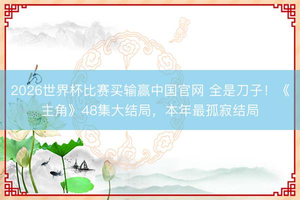 2026世界杯比赛买输赢中国官网 全是刀子!《主角》48集大结局,本年最孤寂结局