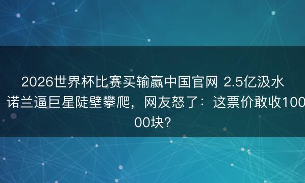 2026世界杯比赛买输赢中国官网 2.5亿汲水漂?诺兰逼巨星陡壁攀爬,网友怒了:这票价敢收100块?