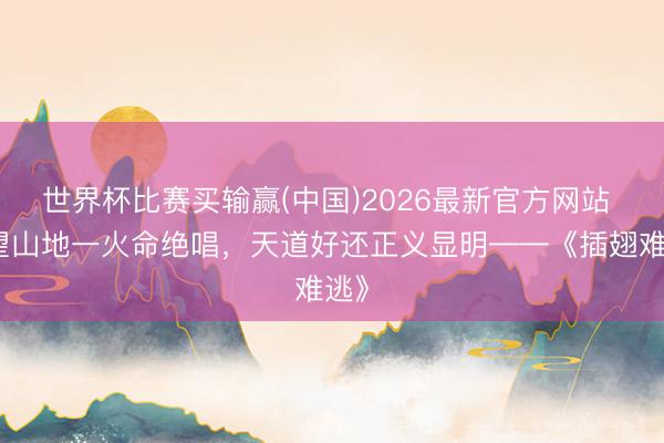 世界杯比赛买输赢(中国)2026最新官方网站 欲望山地一火命绝唱,天道好还正义显明——《插翅难逃》