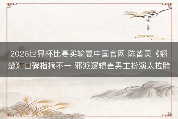 2026世界杯比赛买输赢中国官网 陈皆灵《翘楚》口碑指摘不一 邪派逻辑差男主扮演太拉胯