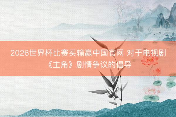2026世界杯比赛买输赢中国官网 对于电视剧《主角》剧情争议的倡导