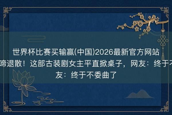 世界杯比赛买输赢(中国)2026最新官方网站 哭哭啼啼退散!这部古装剧女主平直掀桌子,网友:终于不委曲了