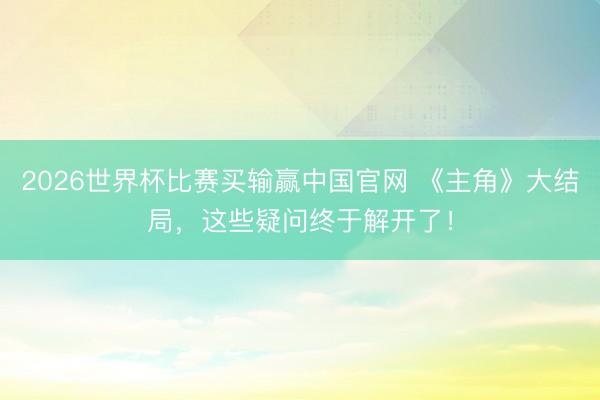 2026世界杯比赛买输赢中国官网 《主角》大结局,这些疑问终于解开了!