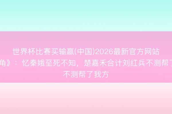 世界杯比赛买输赢(中国)2026最新官方网站 《主角》:忆秦娥至死不知,楚嘉禾合计刘红兵不测帮了我方