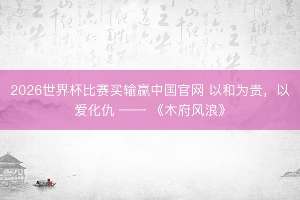 2026世界杯比赛买输赢中国官网 以和为贵,以爱化仇 —— 《木府风浪》