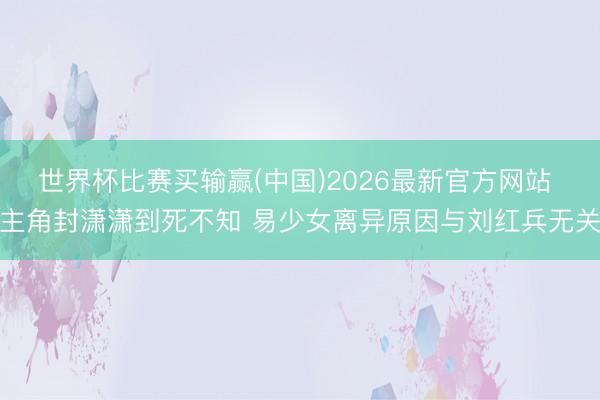 世界杯比赛买输赢(中国)2026最新官方网站 主角封潇潇到死不知 易少女离异原因与刘红兵无关