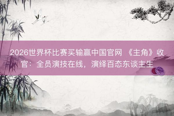 2026世界杯比赛买输赢中国官网 《主角》收官：全员演技在线，演绎百态东谈主生