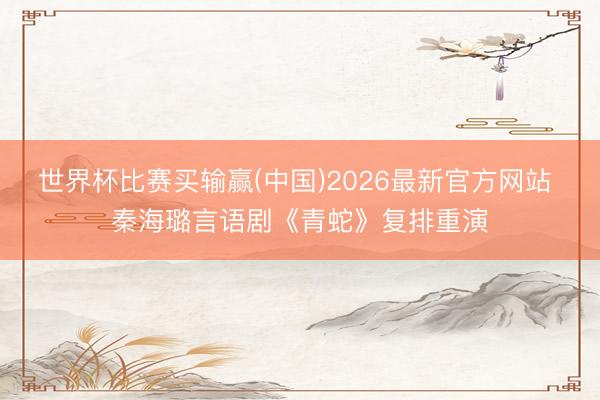 世界杯比赛买输赢(中国)2026最新官方网站 秦海璐言语剧《青蛇》复排重演