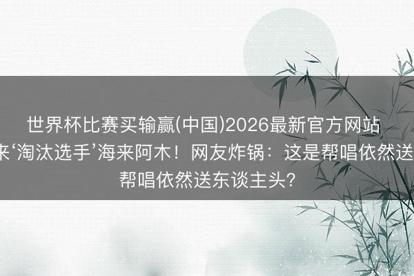 世界杯比赛买输赢(中国)2026最新官方网站 张碧晨拉来‘淘汰选手’海来阿木!网友炸锅:这是帮唱依然送东谈主头?