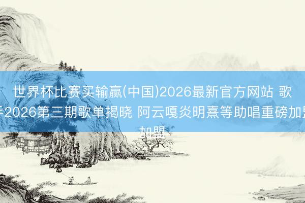 世界杯比赛买输赢(中国)2026最新官方网站 歌手2026第三期歌单揭晓 阿云嘎炎明熹等助唱重磅加盟