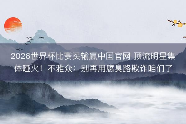 2026世界杯比赛买输赢中国官网 顶流明星集体哑火!不雅众:别再用腐臭路欺诈咱们了