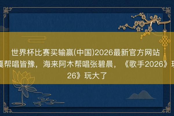 世界杯比赛买输赢(中国)2026最新官方网站 阿云嘎帮唱皆豫,海来阿木帮唱张碧晨,《歌手2026》玩大了