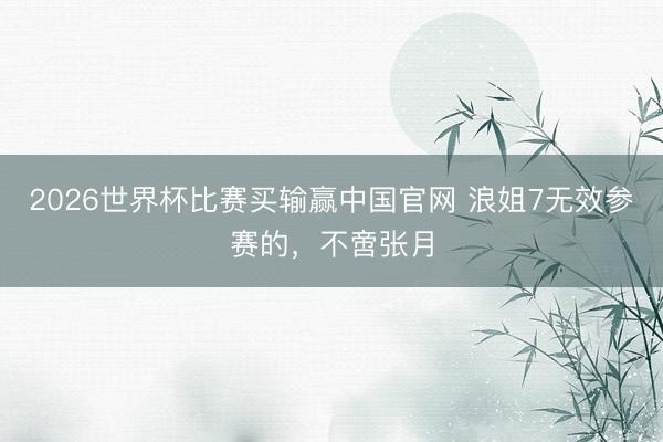 2026世界杯比赛买输赢中国官网 浪姐7无效参赛的,不啻张月