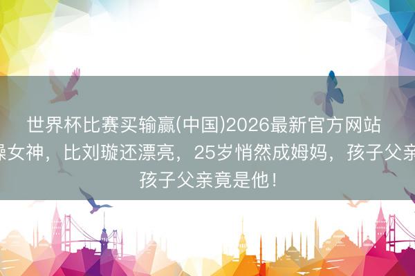 世界杯比赛买输赢(中国)2026最新官方网站 她是体操女神,比刘璇还漂亮,25岁悄然成姆妈,孩子父亲竟是他!