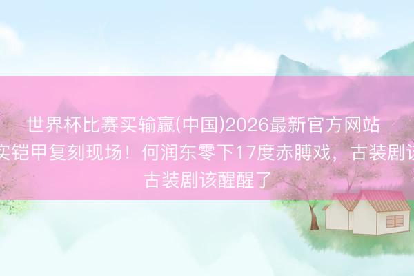 世界杯比赛买输赢(中国)2026最新官方网站 项羽真实铠甲复刻现场!何润东零下17度赤膊戏,古装剧该醒醒了