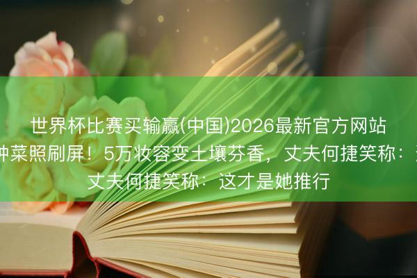 世界杯比赛买输赢(中国)2026最新官方网站 张馨予素颜种菜照刷屏!5万妆容变土壤芬香,丈夫何捷笑称:这才是她推行