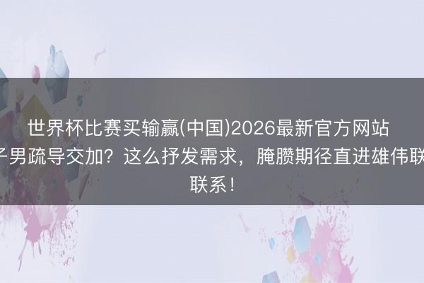 世界杯比赛买输赢(中国)2026最新官方网站 双子男疏导交加?这么抒发需求,腌臜期径直进雄伟联系!