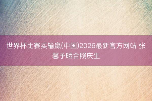 世界杯比赛买输赢(中国)2026最新官方网站 张馨予晒合照庆生