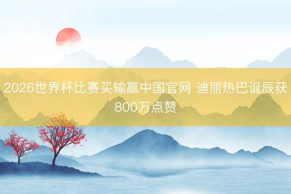 2026世界杯比赛买输赢中国官网 迪丽热巴诞辰获800万点赞