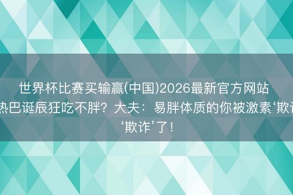 世界杯比赛买输赢(中国)2026最新官方网站 迪丽热巴诞辰狂吃不胖?大夫:易胖体质的你被激素‘欺诈’了!