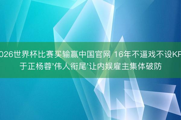 2026世界杯比赛买输赢中国官网 16年不逼戏不设KPI!于正杨蓉'伟人衔尾'让内娱雇主集体破防