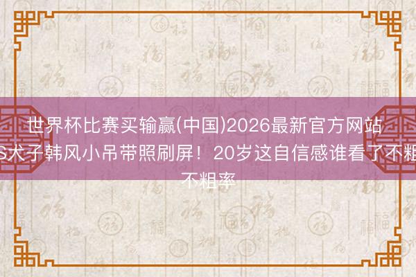 世界杯比赛买输赢(中国)2026最新官方网站 小S犬子韩风小吊带照刷屏!20岁这自信感谁看了不粗率