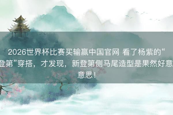 2026世界杯比赛买输赢中国官网 看了杨紫的“新登第”穿搭,才发现,新登第侧马尾造型是果然好意思!