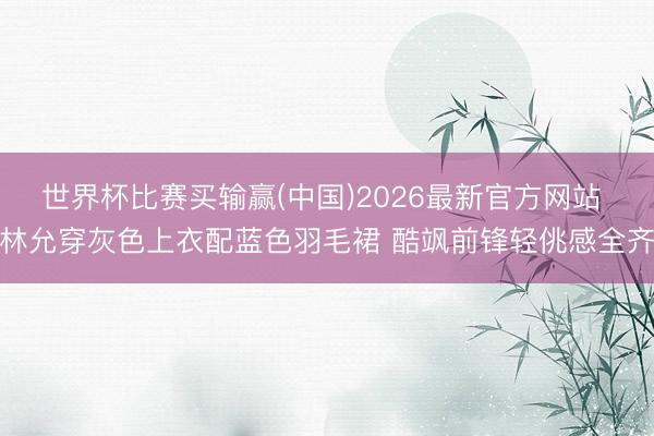世界杯比赛买输赢(中国)2026最新官方网站 林允穿灰色上衣配蓝色羽毛裙 酷飒前锋轻佻感全齐