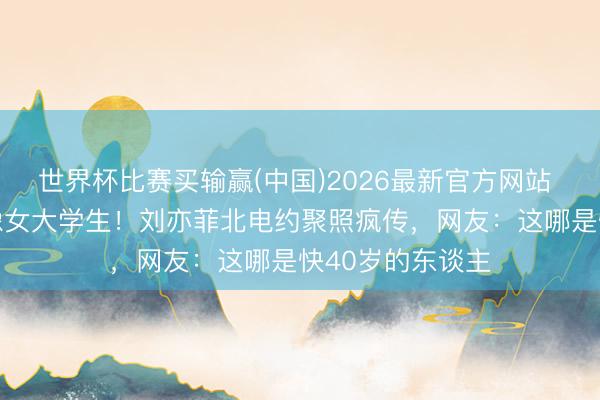 世界杯比赛买输赢(中国)2026最新官方网站 39岁素颜被拍像女大学生!刘亦菲北电约聚照疯传,网友:这哪是快40岁的东谈主
