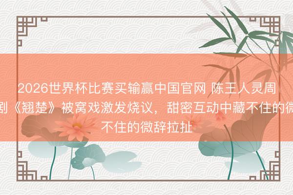 2026世界杯比赛买输赢中国官网 陈王人灵周翊然新剧《翘楚》被窝戏激发烧议,甜密互动中藏不住的微辞拉扯