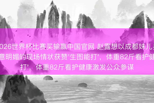 2026世界杯比赛买输赢中国官网 赵露想以成都妹儿身份回家交易,任意明媚的现场情状获赞'生图能打',体重82斤看护健康激发公众参谋