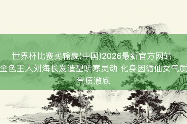 世界杯比赛买输赢(中国)2026最新官方网站 文淇金色王人刘海长发造型阴寒灵动 化身因循仙女气质澈底