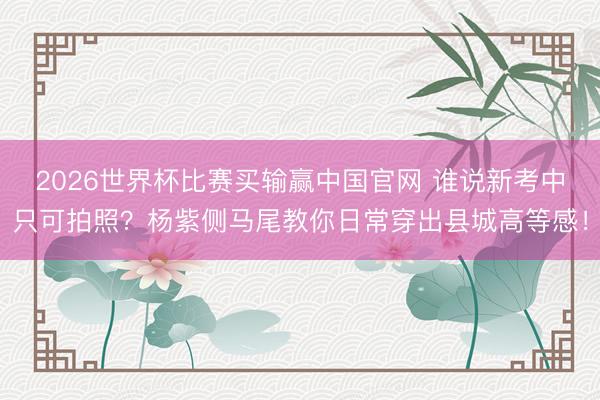 2026世界杯比赛买输赢中国官网 谁说新考中只可拍照?杨紫侧马尾教你日常穿出县城高等感!