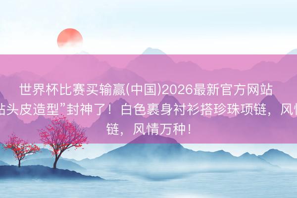 世界杯比赛买输赢(中国)2026最新官方网站 倪妮“贴头皮造型”封神了!白色裹身衬衫搭珍珠项链,风情万种!