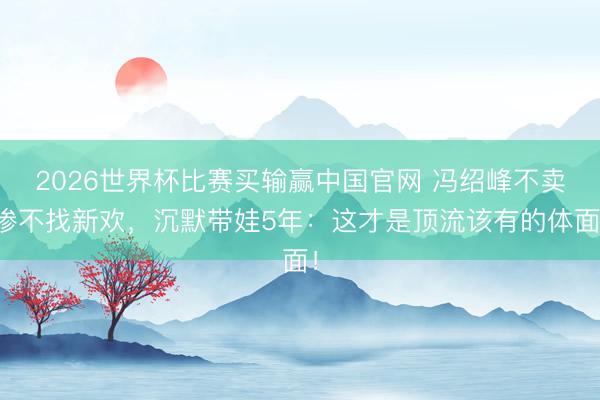 2026世界杯比赛买输赢中国官网 冯绍峰不卖惨不找新欢,沉默带娃5年:这才是顶流该有的体面!