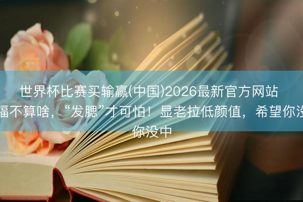 世界杯比赛买输赢(中国)2026最新官方网站 发福不算啥,“发腮”才可怕!显老拉低颜值,希望你没中