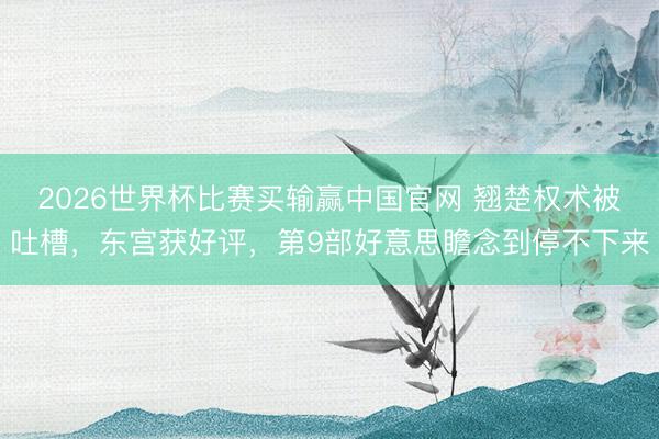 2026世界杯比赛买输赢中国官网 翘楚权术被吐槽,东宫获好评,第9部好意思瞻念到停不下来