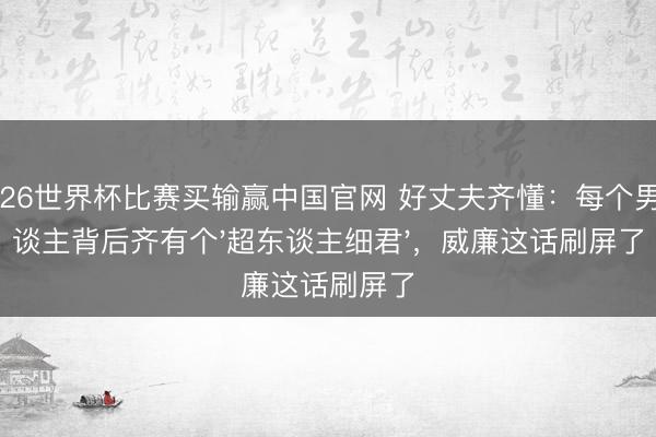 2026世界杯比赛买输赢中国官网 好丈夫齐懂:每个男东谈主背后齐有个'超东谈主细君',威廉这话刷屏了
