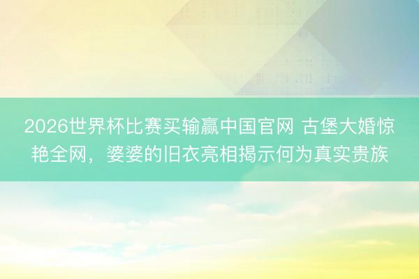 2026世界杯比赛买输赢中国官网 古堡大婚惊艳全网，婆婆的旧衣亮相揭示何为真实贵族