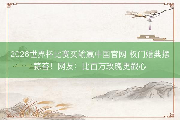 2026世界杯比赛买输赢中国官网 权门婚典摆蒜苔!网友:比百万玫瑰更戳心
