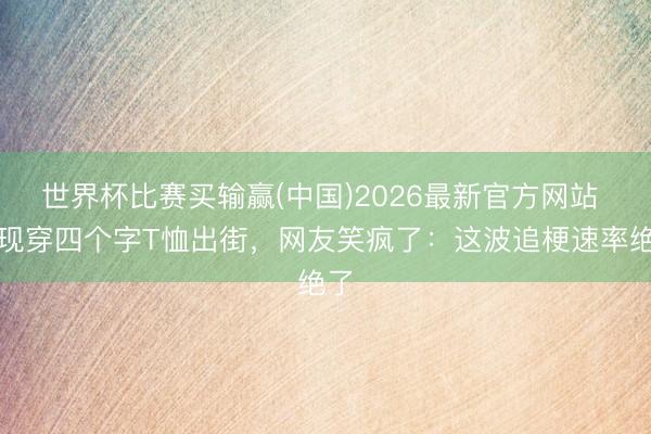 世界杯比赛买输赢(中国)2026最新官方网站 李现穿四个字T恤出街,网友笑疯了:这波追梗速率绝了