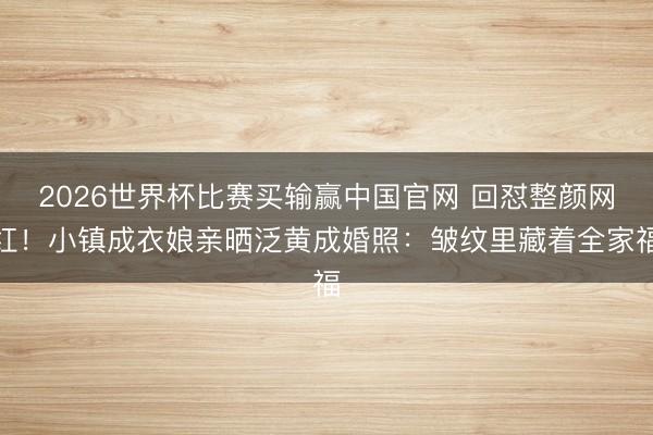 2026世界杯比赛买输赢中国官网 回怼整颜网红！小镇成衣娘亲晒泛黄成婚照：皱纹里藏着全家福