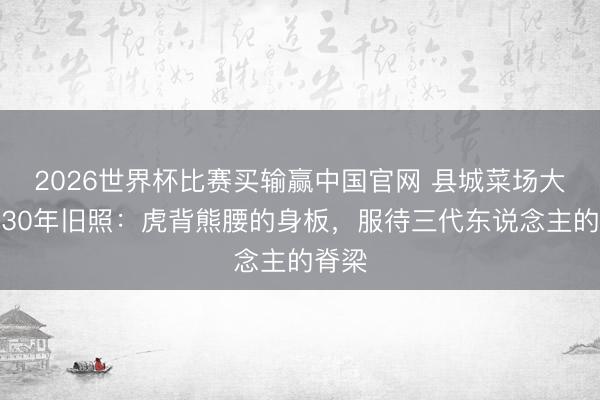 2026世界杯比赛买输赢中国官网 县城菜场大妈晒30年旧照:虎背熊腰的身板,服待三代东说念主的脊梁