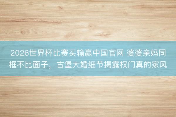 2026世界杯比赛买输赢中国官网 婆婆亲妈同框不比面子，古堡大婚细节揭露权门真的家风