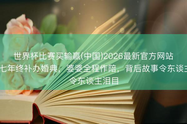 世界杯比赛买输赢(中国)2026最新官方网站 守候七年终补办婚典,婆婆全程作陪,背后故事令东谈主泪目