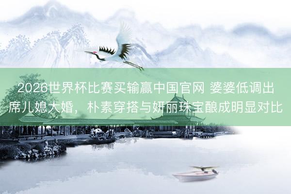 2026世界杯比赛买输赢中国官网 婆婆低调出席儿媳大婚，朴素穿搭与妍丽珠宝酿成明显对比
