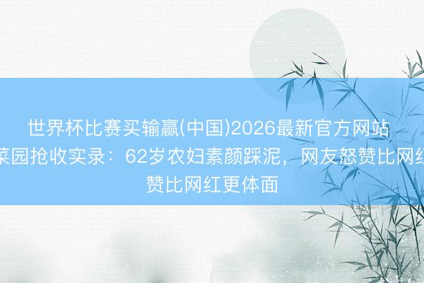 世界杯比赛买输赢(中国)2026最新官方网站 暴雨夜菜园抢收实录:62岁农妇素颜踩泥,网友怒赞比网红更体面